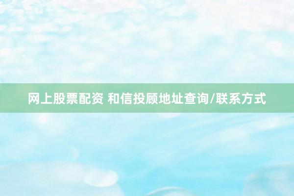 网上股票配资 和信投顾地址查询/联系方式