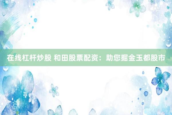 在线杠杆炒股 和田股票配资：助您掘金玉都股市