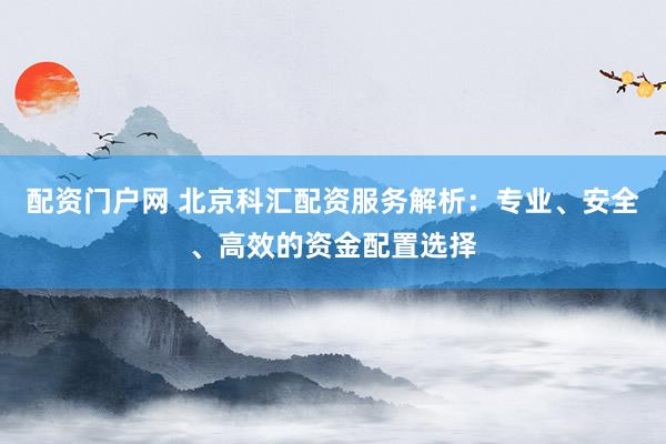 配资门户网 北京科汇配资服务解析：专业、安全、高效的资金配置选择
