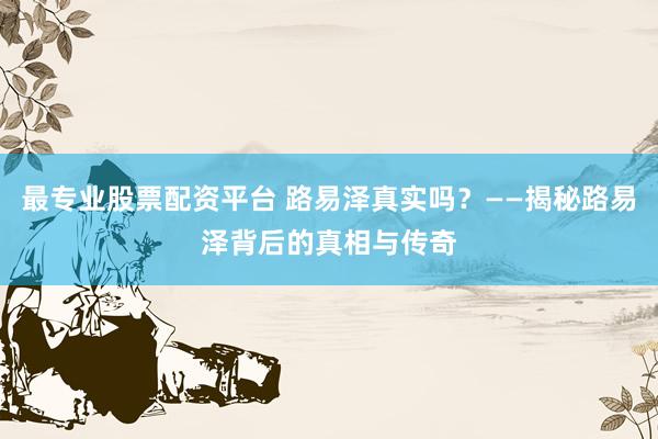 最专业股票配资平台 路易泽真实吗？——揭秘路易泽背后的真相与传奇