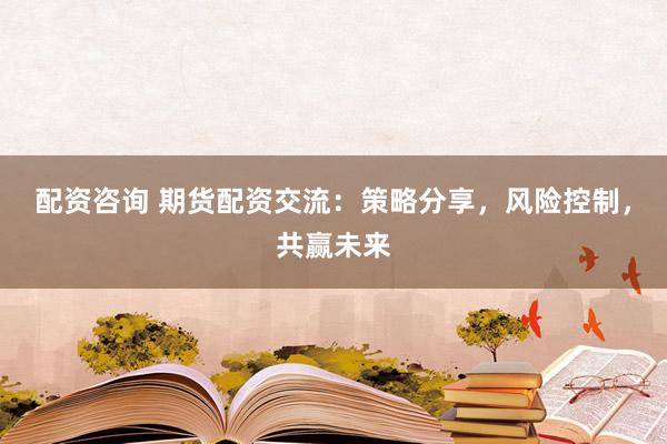 配资咨询 期货配资交流：策略分享，风险控制，共赢未来