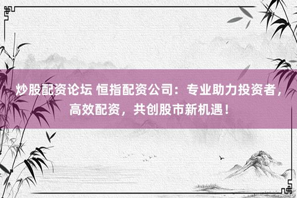 炒股配资论坛 恒指配资公司：专业助力投资者，高效配资，共创股市新机遇！