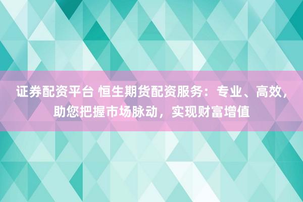 证券配资平台 恒生期货配资服务：专业、高效，助您把握市场脉动，实现财富增值