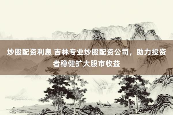 炒股配资利息 吉林专业炒股配资公司，助力投资者稳健扩大股市收益