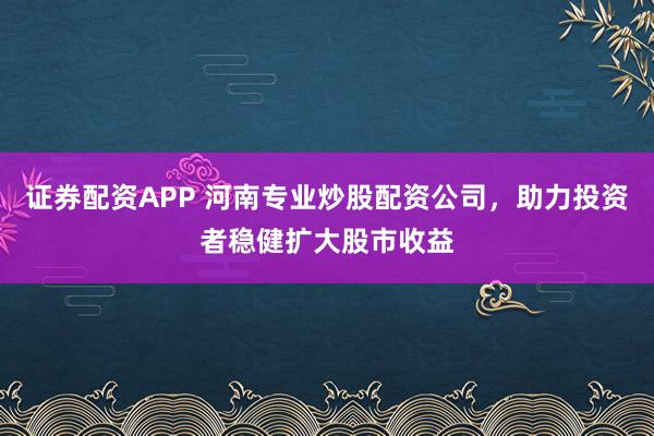 证券配资APP 河南专业炒股配资公司，助力投资者稳健扩大股市收益