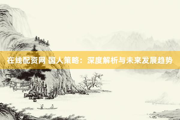 在线配资网 国人策略：深度解析与未来发展趋势