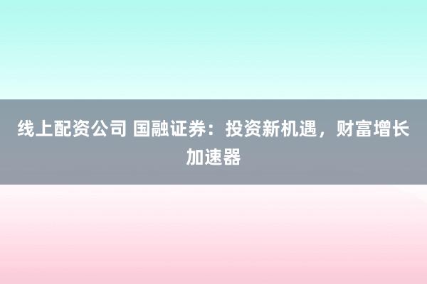 线上配资公司 国融证券：投资新机遇，财富增长加速器