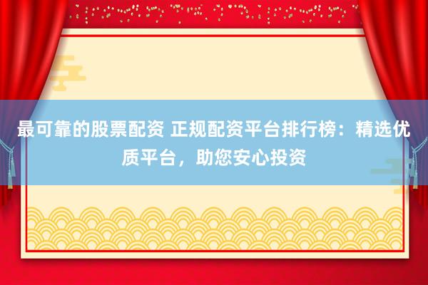 最可靠的股票配资 正规配资平台排行榜：精选优质平台，助您安心投资