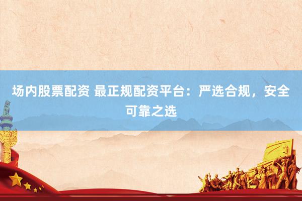 场内股票配资 最正规配资平台：严选合规，安全可靠之选