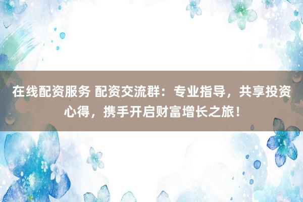 在线配资服务 配资交流群：专业指导，共享投资心得，携手开启财富增长之旅！