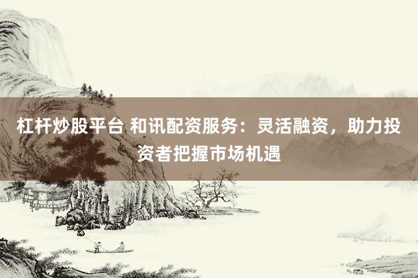 杠杆炒股平台 和讯配资服务：灵活融资，助力投资者把握市场机遇
