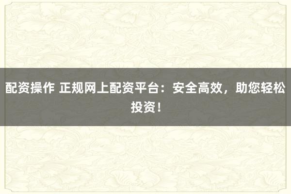 配资操作 正规网上配资平台：安全高效，助您轻松投资！