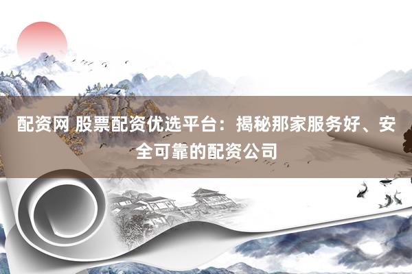配资网 股票配资优选平台：揭秘那家服务好、安全可靠的配资公司