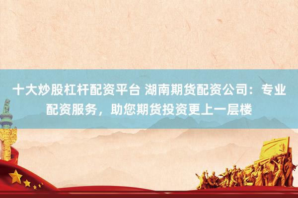 十大炒股杠杆配资平台 湖南期货配资公司：专业配资服务，助您期货投资更上一层楼
