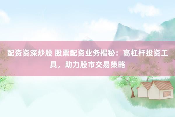 配资资深炒股 股票配资业务揭秘：高杠杆投资工具，助力股市交易策略