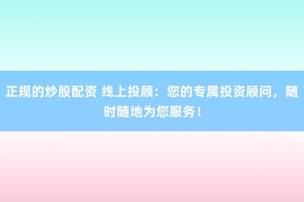 正规的炒股配资 线上投顾：您的专属投资顾问，随时随地为您服务！