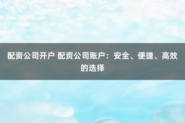 配资公司开户 配资公司账户：安全、便捷、高效的选择