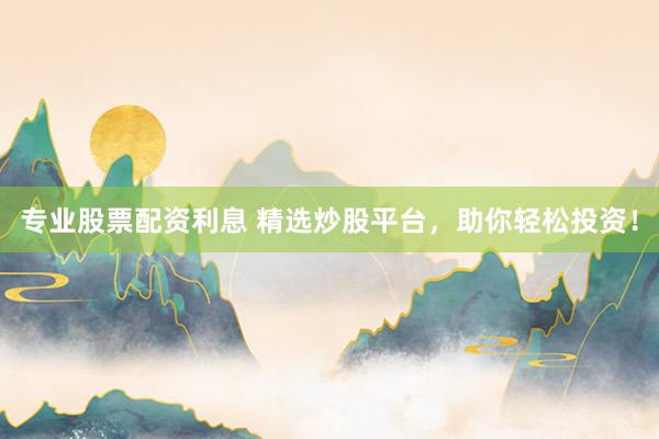 专业股票配资利息 精选炒股平台，助你轻松投资！