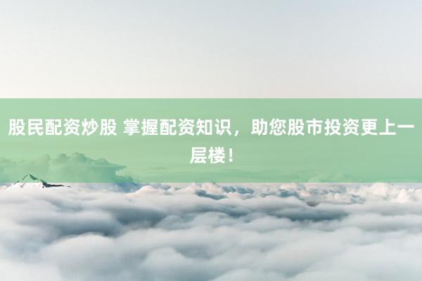 股民配资炒股 掌握配资知识，助您股市投资更上一层楼！