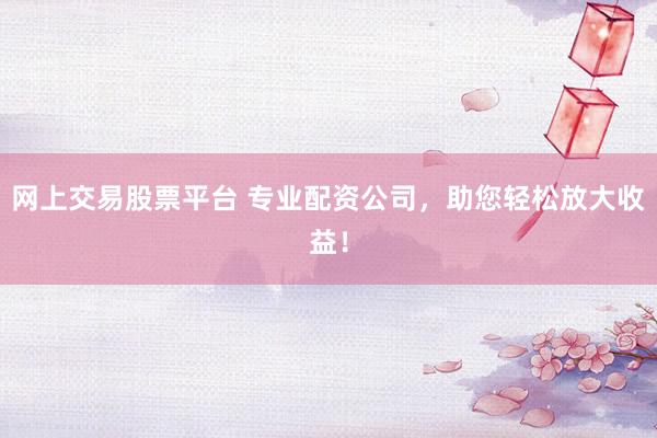 网上交易股票平台 专业配资公司，助您轻松放大收益！