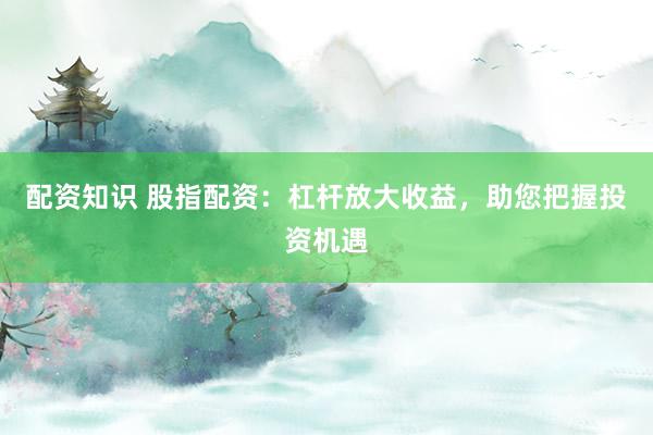 配资知识 股指配资：杠杆放大收益，助您把握投资机遇