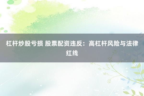 杠杆炒股亏损 股票配资违反：高杠杆风险与法律红线