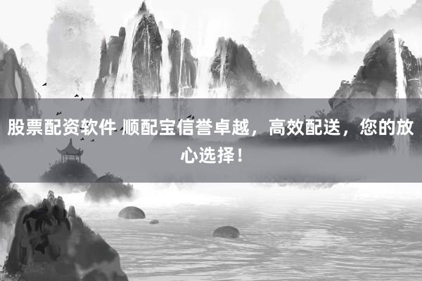 股票配资软件 顺配宝信誉卓越，高效配送，您的放心选择！