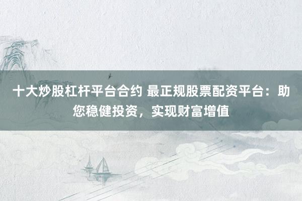 十大炒股杠杆平台合约 最正规股票配资平台：助您稳健投资，实现财富增值