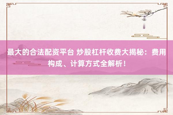 最大的合法配资平台 炒股杠杆收费大揭秘：费用构成、计算方式全解析！