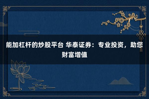 能加杠杆的炒股平台 华泰证券：专业投资，助您财富增值