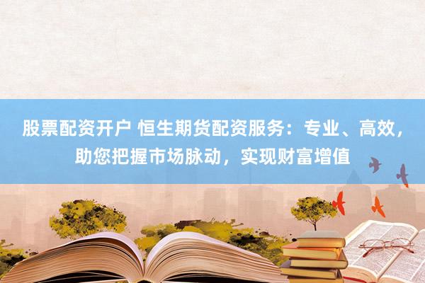 股票配资开户 恒生期货配资服务：专业、高效，助您把握市场脉动，实现财富增值