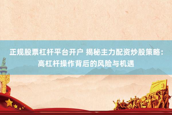 正规股票杠杆平台开户 揭秘主力配资炒股策略：高杠杆操作背后的风险与机遇