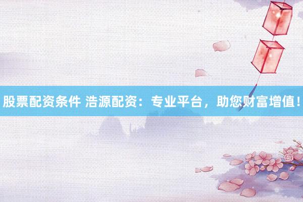 股票配资条件 浩源配资：专业平台，助您财富增值！