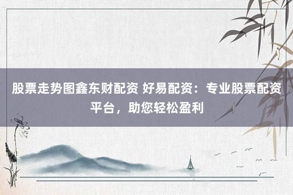 股票走势图鑫东财配资 好易配资：专业股票配资平台，助您轻松盈利