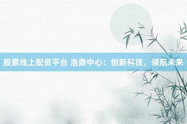 股票线上配资平台 浩鼎中心：创新科技，领航未来