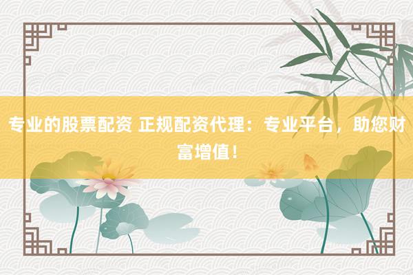专业的股票配资 正规配资代理：专业平台，助您财富增值！