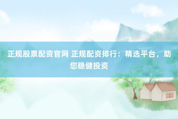 正规股票配资官网 正规配资排行：精选平台，助您稳健投资