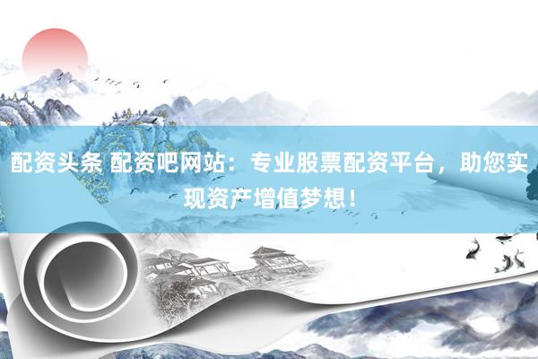 配资头条 配资吧网站：专业股票配资平台，助您实现资产增值梦想！