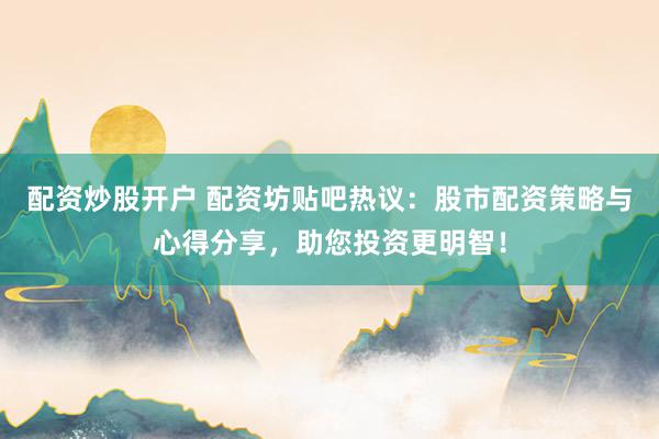 配资炒股开户 配资坊贴吧热议：股市配资策略与心得分享，助您投资更明智！