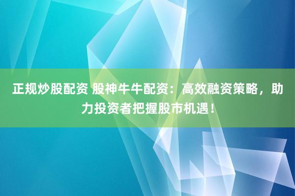 正规炒股配资 股神牛牛配资：高效融资策略，助力投资者把握股市机遇！