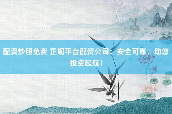 配资炒股免费 正规平台配资公司：安全可靠，助您投资起航！