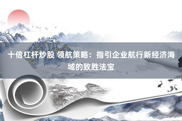 十倍杠杆炒股 领航策略：指引企业航行新经济海域的致胜法宝