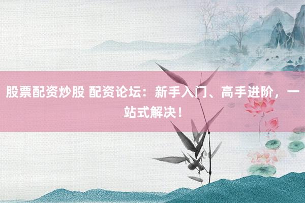 股票配资炒股 配资论坛：新手入门、高手进阶，一站式解决！