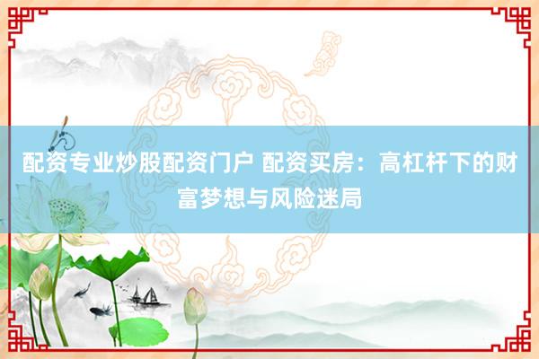 配资专业炒股配资门户 配资买房：高杠杆下的财富梦想与风险迷局