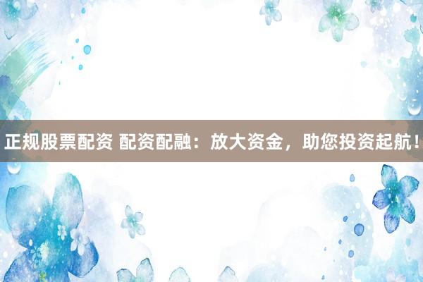 正规股票配资 配资配融：放大资金，助您投资起航！