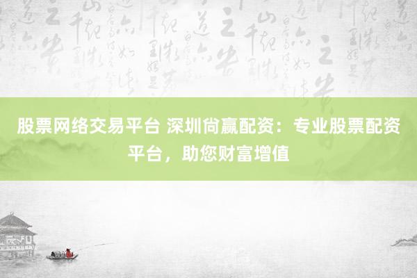 股票网络交易平台 深圳尙赢配资：专业股票配资平台，助您财富增值