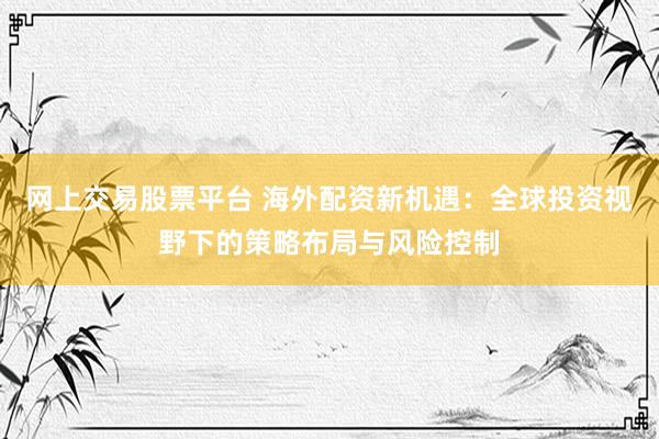 网上交易股票平台 海外配资新机遇：全球投资视野下的策略布局与风险控制