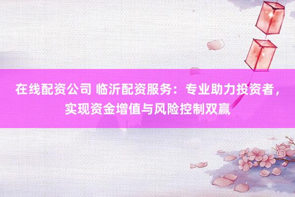 在线配资公司 临沂配资服务：专业助力投资者，实现资金增值与风险控制双赢