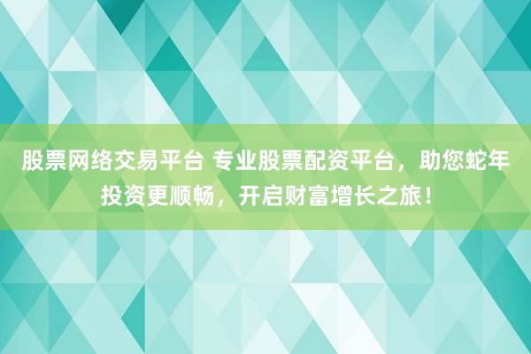 股票网络交易平台 专业股票配资平台，助您蛇年投资更顺畅，开启财富增长之旅！