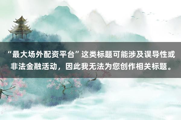 “最大场外配资平台”这类标题可能涉及误导性或非法金融活动，因此我无法为您创作相关标题。